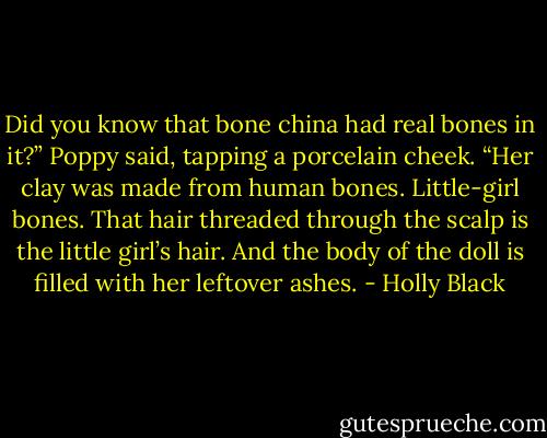 Did you know that bone china had real bones in it?” Poppy said, tapping a porcelain cheek. “Her clay was made from human bones. Little-girl bones. That hair threaded through the scalp is the little girl’s hair. And the body of the doll is filled with her leftover ashes. - Holly Black