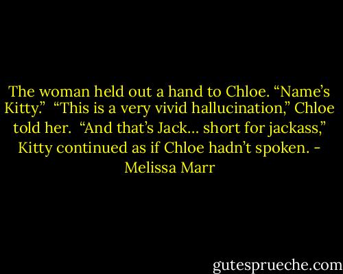 The woman held out a hand to Chloe. “Name’s Kitty.”<br /><br />“This is a very vivid hallucination,” Chloe told her.<br /><br />“And that’s Jack… short for jackass,” Kitty continued as if Chloe hadn’t spoken. - Melissa Marr