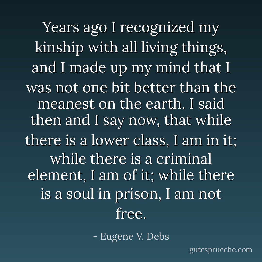 Years ago I recognized my kinship with all living things, and I made up my mind that I was not one bit better than the meanest on the earth. I said then and I say now, that while there is a lower class, I am in it; while there is a criminal element, I am of it; while there is a soul in prison, I am not free. - Eugene V. Debs