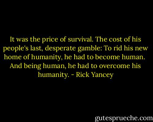 It was the price of survival. The cost of his people's last, desperate gamble:<br />To rid his new home of humanity, he had to become human. <br />And being human, he had to overcome his humanity. - Rick Yancey