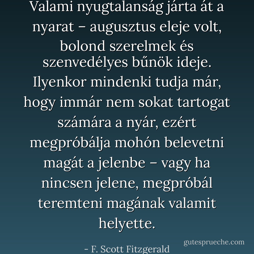 Valami nyugtalanság járta át a nyarat – augusztus eleje volt, bolond szerelmek és szenvedélyes bűnök ideje. Ilyenkor mindenki tudja már, hogy immár nem sokat tartogat számára a nyár, ezért megpróbálja mohón belevetni magát a jelenbe – vagy ha nincsen jelene, megpróbál teremteni magának valamit helyette. - F. Scott Fitzgerald