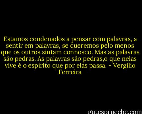 Estamos condenados a pensar com palavras, a sentir em palavras, se queremos pelo menos que os outros sintam connosco. Mas as palavras são pedras. As palavras são pedras,o que nelas vive é o espírito que por elas passa. - Vergílio Ferreira