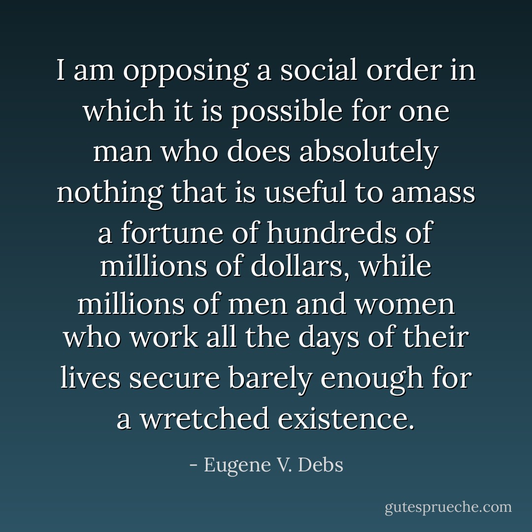 I am opposing a social order in which it is possible for one man who does absolutely nothing that is useful to amass a fortune of hundreds of millions of dollars, while millions of men and women who work all the days of their lives secure barely enough for a wretched existence. - Eugene V. Debs