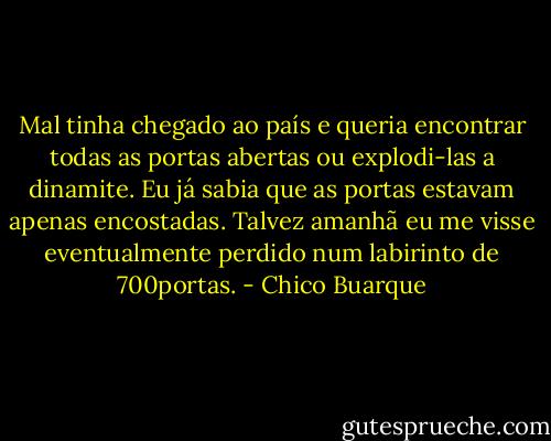 Mal tinha chegado ao país e queria encontrar todas as portas abertas ou explodi-las a dinamite. Eu já sabia que as portas estavam apenas encostadas. Talvez amanhã eu me visse eventualmente perdido num labirinto de 700portas. - Chico Buarque