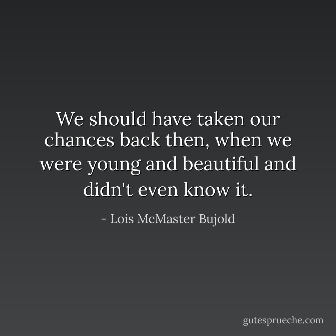 We should have taken our chances back then, when we were young and beautiful and didn't even know it. - Lois McMaster Bujold