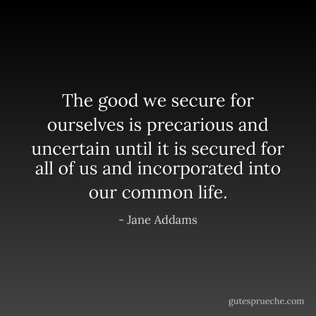 The good we secure for ourselves is precarious and uncertain until it is secured for all of us and incorporated into our common life. - Jane Addams