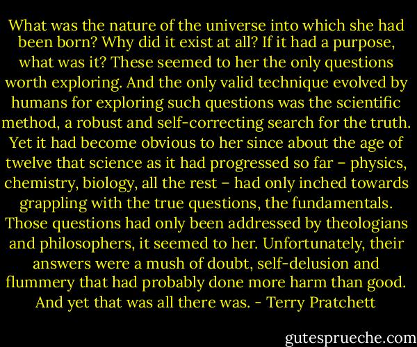 What was the nature of the universe into which she had been born? Why did it exist at all? If it had a purpose, what was it? These seemed to her the only questions worth exploring. And the only valid technique evolved by humans for exploring such questions was the scientific method, a robust and self-correcting search for the truth. Yet it had become obvious to her since about the age of twelve that science as it had progressed so far – physics, chemistry, biology, all the rest – had only inched towards grappling with the true questions, the fundamentals. Those questions had only been addressed by theologians and philosophers, it seemed to her. Unfortunately, their answers were a mush of doubt, self-delusion and flummery that had probably done more harm than good. And yet that was all there was. - Terry Pratchett