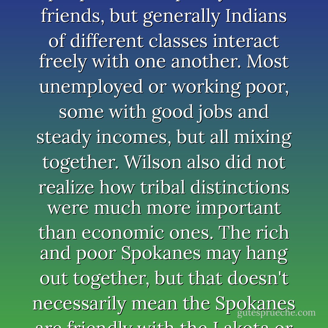 Despite all of the time he spent in Big Heart's, Wilson had never come to understand the social lives of Indians. He did not know that, in the Indian world, there is not much social difference between a rich Indian and a poor one. Generally speaking, Indian is Indian. A few who gain wealth and power as lawyers, businessmen, artists, or doctors may marry white people and keep only white friends, but generally Indians of different classes interact freely with one another. Most unemployed or working poor, some with good jobs and steady incomes, but all mixing together. Wilson also did not realize how tribal distinctions were much more important than economic ones. The rich and poor Spokanes may hang out together, but that doesn't necessarily mean the Spokanes are friendly with the Lakota or Navajo or any other tribe. The Sioux still distrust the Crow because they served as scouts for Custer. Hardly anybody likes the Pawnee. Most important, though, Wilson did not understand that the white people who pretend to be Indian are gently teased, ignored, plainly ridiculed, or beaten, depending on their degree of whiteness. - Sherman Alexie