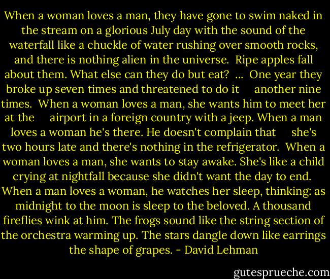 When a woman loves a man, they have gone<br />to swim naked in the stream<br />on a glorious July day<br />with the sound of the waterfall like a chuckle<br />of water rushing over smooth rocks,<br />and there is nothing alien in the universe.<br /><br />Ripe apples fall about them.<br />What else can they do but eat?<br /><br />...<br /><br />One year they broke up seven times and threatened to do it<br />     another nine times.<br /><br />When a woman loves a man, she wants him to meet her at the<br />     airport in a foreign country with a jeep.<br />When a man loves a woman he's there. He doesn't complain that<br />     she's two hours late<br />and there's nothing in the refrigerator.<br /><br />When a woman loves a man, she wants to stay awake.<br />She's like a child crying<br />at nightfall because she didn't want the day to end.<br /><br />When a man loves a woman, he watches her sleep, thinking:<br />as midnight to the moon is sleep to the beloved.<br />A thousand fireflies wink at him.<br />The frogs sound like the string section<br />of the orchestra warming up.<br />The stars dangle down like earrings the shape of grapes. - David Lehman