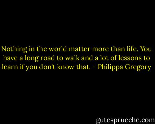 Nothing in the world matter more than life. You have a long road to walk and a lot of lessons to learn if you don't know that. - Philippa Gregory