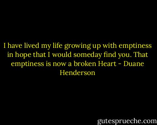 I have lived my life growing up with emptiness in hope that I would someday find you. That emptiness is now a broken Heart - Duane Henderson