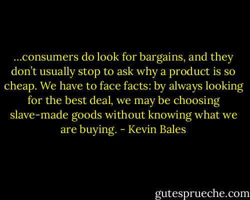 …consumers do look for bargains, and they don’t usually stop to ask why a product is so cheap. We have to face facts: by always looking for the best deal, we may be choosing slave-made goods without knowing what we are buying. - Kevin Bales