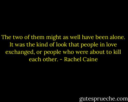 The two of them might as well have been alone. It was the kind of look that people in love exchanged, or people who were about to kill each other. - Rachel Caine