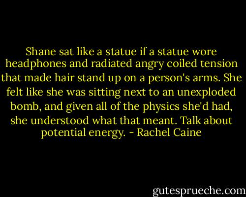 Shane sat like a statue if a statue wore headphones and radiated angry coiled tension that made hair stand up on a person's arms. She felt like she was sitting next to an unexploded bomb, and given all of the physics she'd had, she understood what that meant. Talk about potential energy. - Rachel Caine