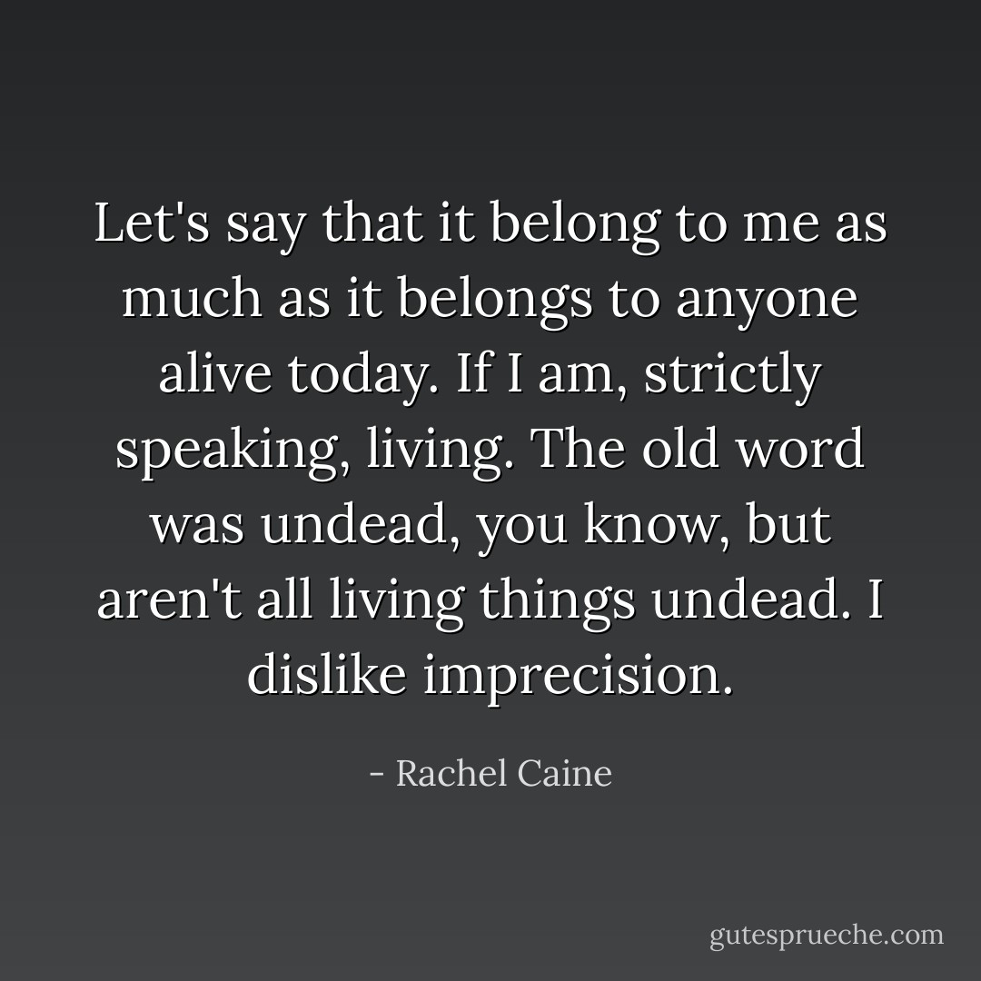 Let's say that it belong to me as much as it belongs to anyone alive today. If I am, strictly speaking, living. The old word was undead, you know, but aren't all living things undead. I dislike imprecision. - Rachel Caine