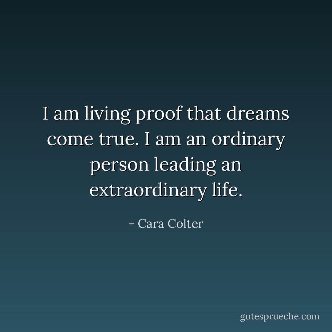 I am living proof that dreams come true. I am an ordinary person leading an extraordinary life. - Cara Colter