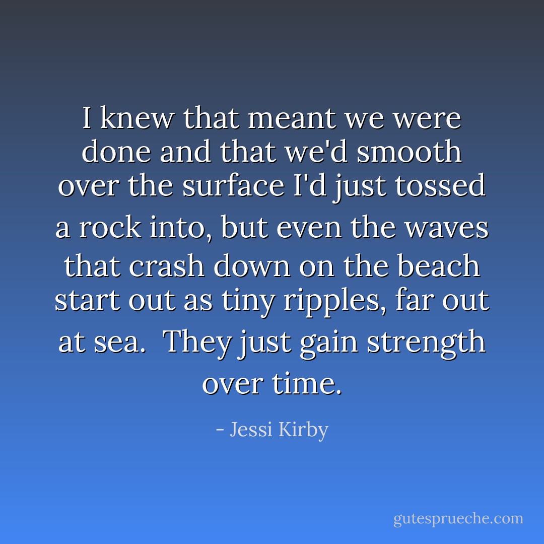 I knew that meant we were done and that we'd smooth over the surface I'd just tossed a rock into, but even the waves that crash down on the beach start out as tiny ripples, far out at sea.<br /><br />They just gain strength over time. - Jessi Kirby