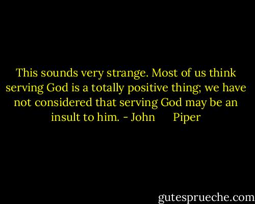 This sounds very strange. Most of us think serving God is a totally positive thing; we have not considered that serving God may be an insult to him. - John      Piper