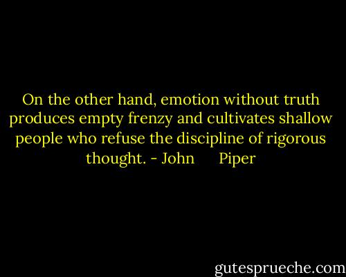 On the other hand, emotion without truth produces empty frenzy and cultivates shallow people who refuse the discipline of rigorous thought. - John      Piper