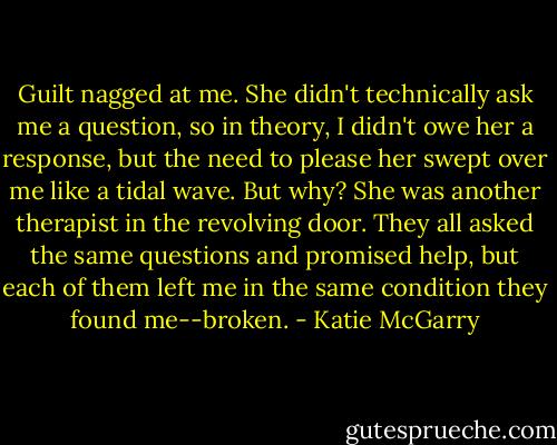Guilt nagged at me. She didn't technically ask me a question, so in theory, I didn't owe her a response, but the need to please her swept over me like a tidal wave. But why? She was another therapist in the revolving door. They all asked the same questions and promised help, but each of them left me in the same condition they found me--broken. - Katie McGarry