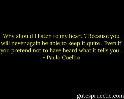 Why should I listen to my heart ?<br />Because you will never again be able to keep it quite . Even if you pretend not to have heard what it tells you . - Paulo Coelho