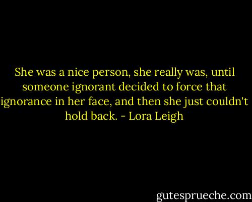 She was a nice person, she really was, until someone ignorant decided to force that ignorance in her face, and then she just couldn't hold back. - Lora Leigh