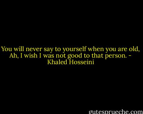 You will never say to yourself when you are old, Ah, I wish I was not good to that person. - Khaled Hosseini