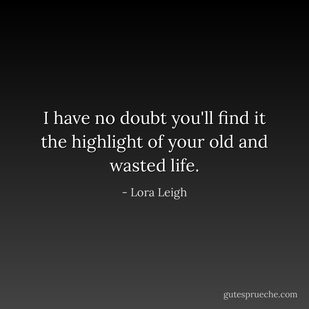 I have no doubt you'll find it the highlight of your old and wasted life. - Lora Leigh
