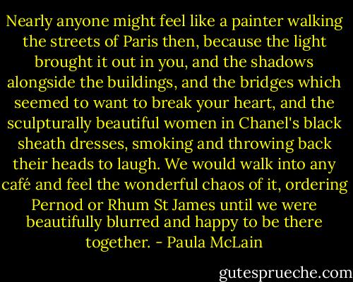 Nearly anyone might feel like a painter walking the streets of Paris then, because the light brought it out in you, and the shadows alongside the buildings, and the bridges which seemed to want to break your heart, and the sculpturally beautiful women in Chanel's black sheath dresses, smoking and throwing back their heads to laugh. We would walk into any café and feel the wonderful chaos of it, ordering Pernod or Rhum St James until we were beautifully blurred and happy to be there together. - Paula McLain