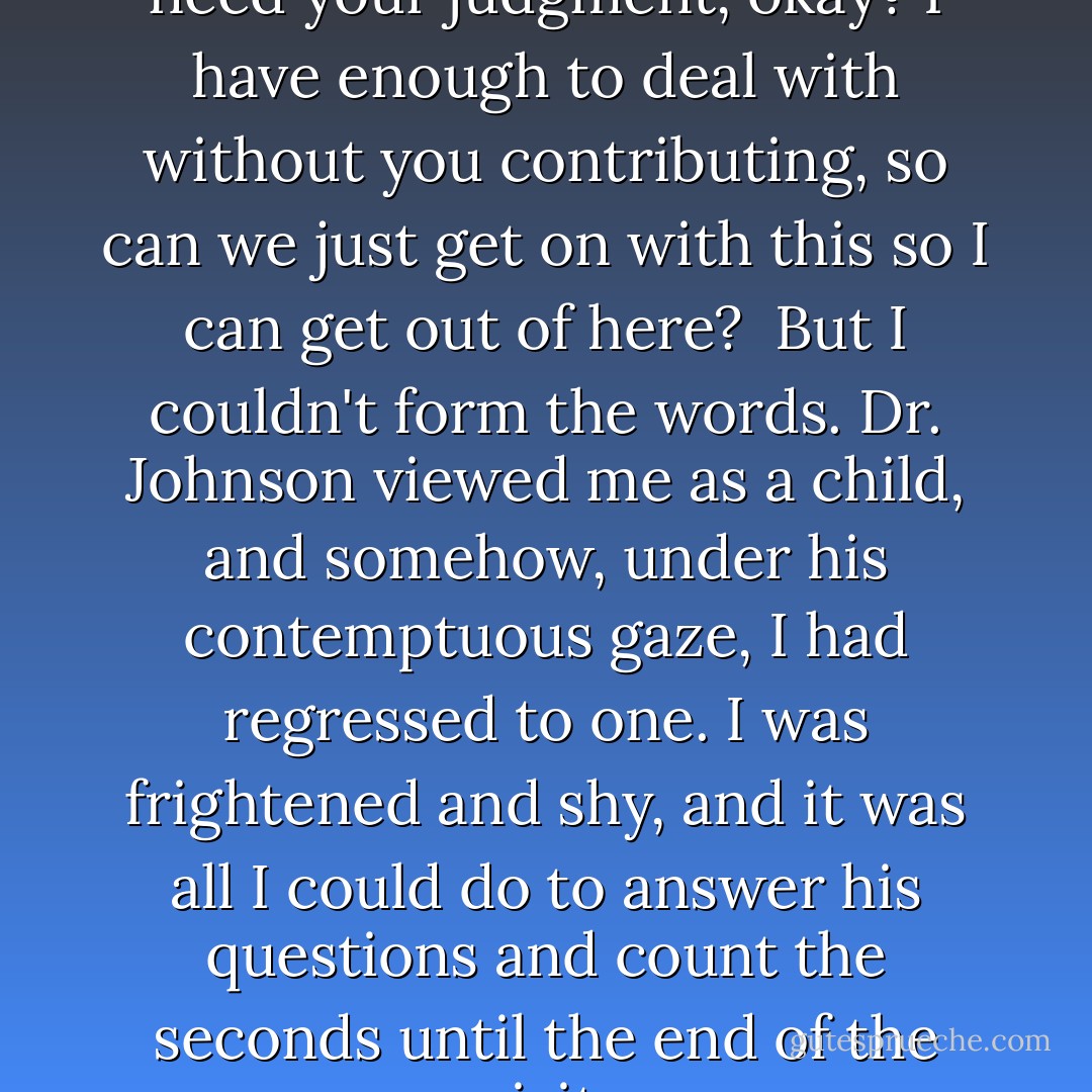 Listen, I wanted to say, I don't need your judgment, okay? I have enough to deal with without you contributing, so can we just get on with this so I can get out of here?<br /><br />But I couldn't form the words. Dr. Johnson viewed me as a child, and somehow, under his contemptuous gaze, I had regressed to one. I was frightened and shy, and it was all I could do to answer his questions and count the seconds until the end of the visit. - Jessica Verdi