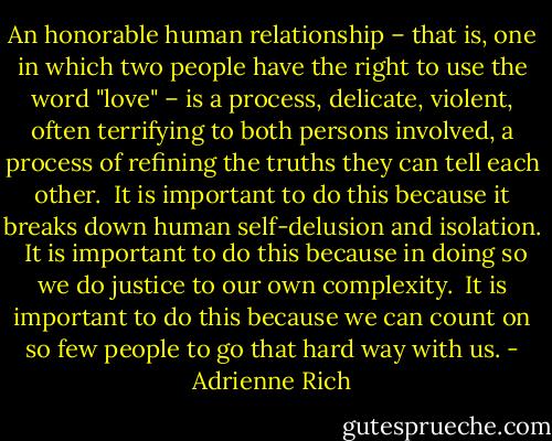 An honorable human relationship – that is, one in which two people have the right to use the word "love" – is a process, delicate, violent, often terrifying to both persons involved, a process of refining the truths they can tell each other.<br /><br />It is important to do this because it breaks down human self-delusion and isolation.<br /><br />It is important to do this because in doing so we do justice to our own complexity.<br /><br />It is important to do this because we can count on so few people to go that hard way with us. - Adrienne Rich