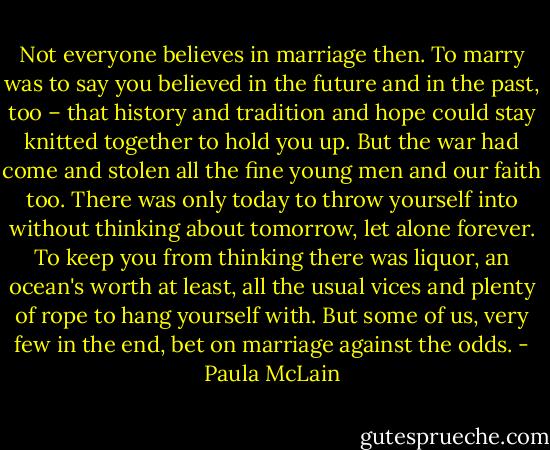 Not everyone believes in marriage then. To marry was to say you believed in the future and in the past, too – that history and tradition and hope could stay knitted together to hold you up. But the war had come and stolen all the fine young men and our faith too. There was only today to throw yourself into without thinking about tomorrow, let alone forever. To keep you from thinking there was liquor, an ocean's worth at least, all the usual vices and plenty of rope to hang yourself with. But some of us, very few in the end, bet on marriage against the odds. - Paula McLain