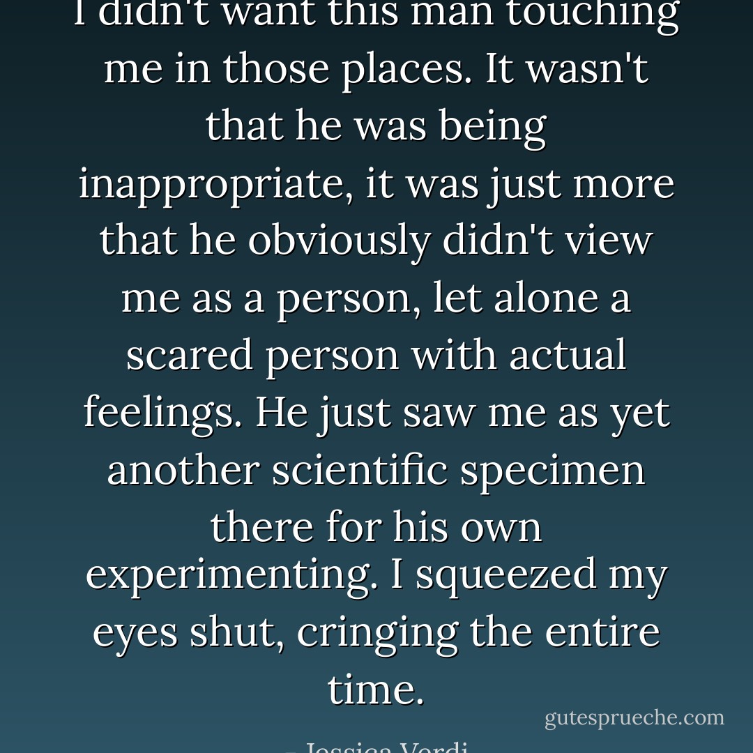 I didn't want this man touching me in those places. It wasn't that he was being inappropriate, it was just more that he obviously didn't view me as a person, let alone a scared person with actual feelings. He just saw me as yet another scientific specimen there for his own experimenting. I squeezed my eyes shut, cringing the entire time. - Jessica Verdi
