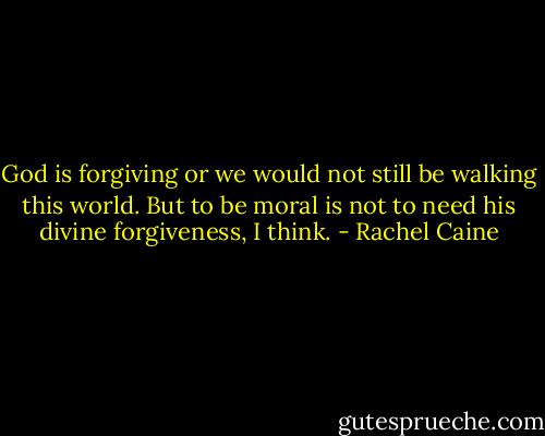 God is forgiving or we would not still be walking this world. But to be moral is not to need his divine forgiveness, I think. - Rachel Caine