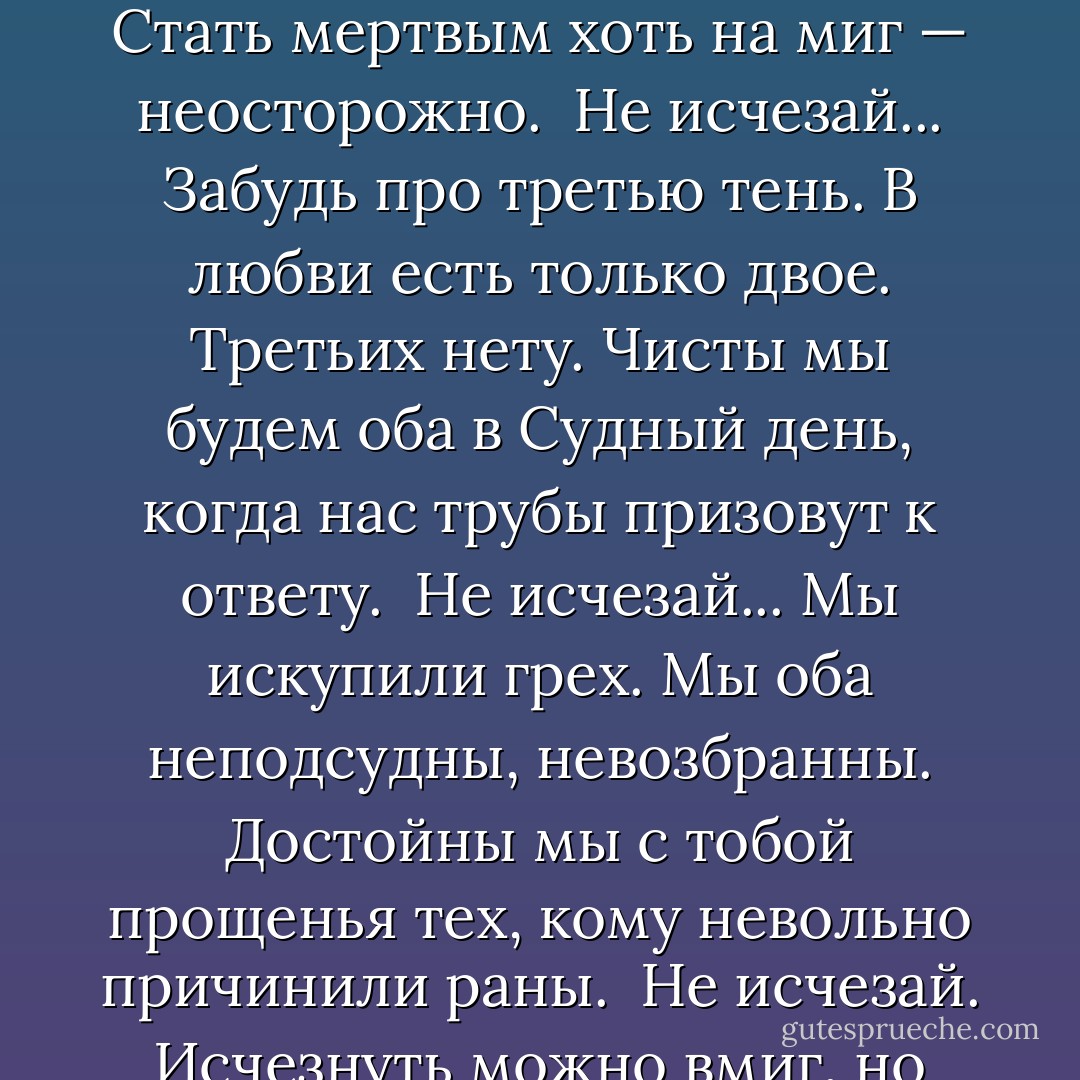 Евгений Евтушенко<br /><br />НЕ ИСЧЕЗАЙ<br /><br />Не исчезай... Исчезнув из меня,<br />развоплотясь, ты из себя исчезнешь,<br />себе самой навеки изменя,<br />и это будет низшая нечестность.<br /><br />Не исчезай... Исчезнуть — так легко.<br />Воскреснуть друг для друга невозможно.<br />Смерть втягивает слишком глубоко.<br />Стать мертвым хоть на миг — неосторожно.<br /><br />Не исчезай... Забудь про третью тень.<br />В любви есть только двое. Третьих нету.<br />Чисты мы будем оба в Судный день,<br />когда нас трубы призовут к ответу.<br /><br />Не исчезай... Мы искупили грех.<br />Мы оба неподсудны, невозбранны.<br />Достойны мы с тобой прощенья тех,<br />кому невольно причинили раны.<br /><br />Не исчезай. Исчезнуть можно вмиг,<br />но как нам после встретиться в столетьях?<br />Возможен ли на свете твой двойник<br />и мой двойник? Лишь только в наших детях.<br /><br />Не исчезай. Дай мне свою ладонь.<br />На ней написан я — я в это верю.<br />Тем и страшна последняя любовь,<br />что это не любовь, а страх потери.<br />1977 - Евгений Евтушенко