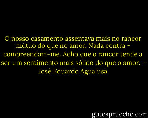 O nosso casamento assentava mais no rancor mútuo do que no amor. Nada contra - compreendam-me. Acho que o rancor tende a ser um sentimento mais sólido do que o amor. - José Eduardo Agualusa