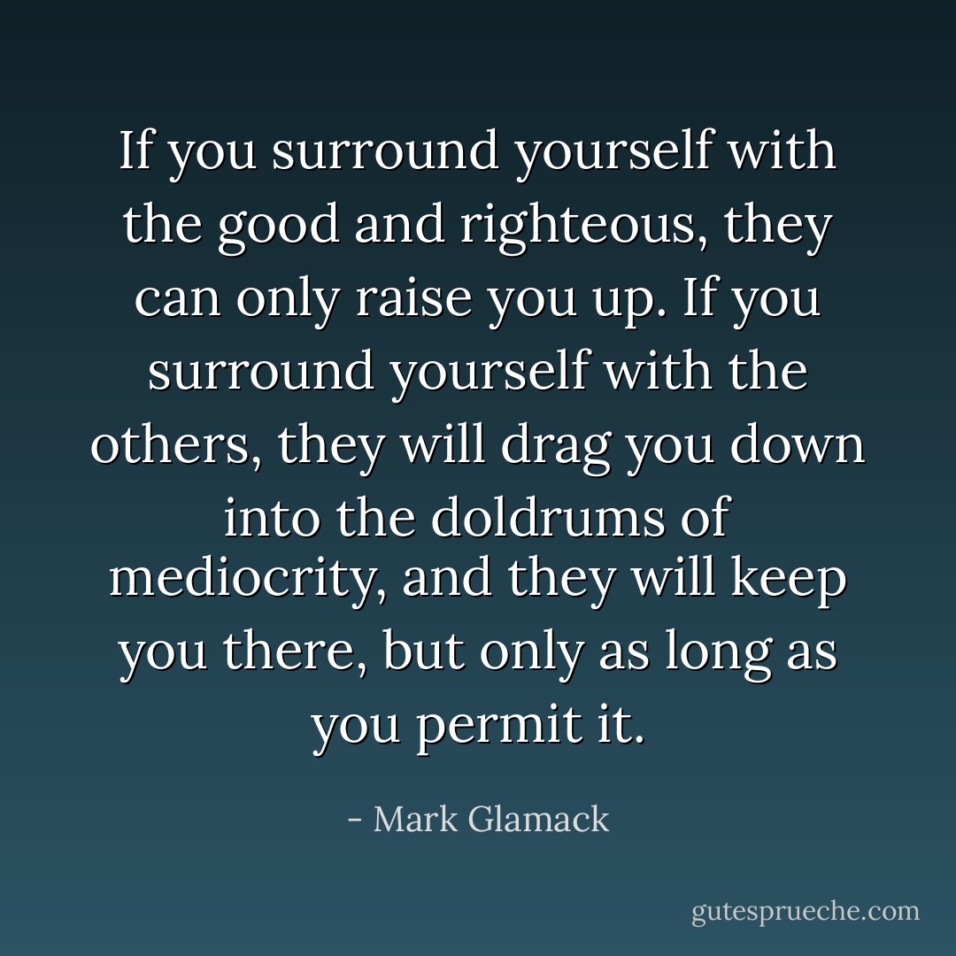 If you surround yourself with the good and righteous, they can only raise you up. If you surround yourself with the others, they will drag you down into the doldrums of mediocrity, and they will keep you there, but only as long as you permit it. - Mark Glamack