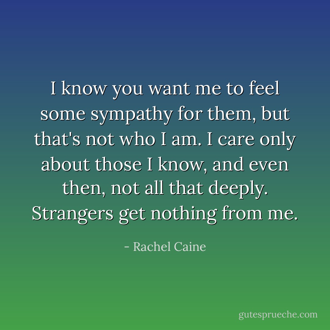 I know you want me to feel some sympathy for them, but that's not who I am. I care only about those I know, and even then, not all that deeply. Strangers get nothing from me. - Rachel Caine