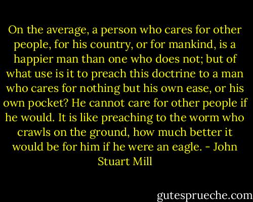 On the average, a person who cares for other people, for his country, or for mankind, is a happier man than one who does not; but of what use is it to preach this doctrine to a man who cares for nothing but his own ease, or his own pocket? He cannot care for other people if he would. It is like preaching to the worm who crawls on the ground, how much better it would be for him if he were an eagle. - John Stuart Mill