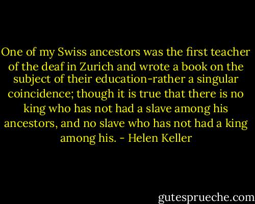 One of my Swiss ancestors was the first teacher of the deaf in Zurich and wrote a book on the subject of their education-rather a singular coincidence; though it is true that there is no king who has not had a slave among his ancestors, and no slave who has not had a king among his. - Helen Keller