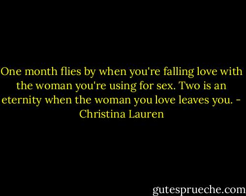 One month flies by when you're falling love with the woman you're using for sex. Two is an eternity when the woman you love leaves you. - Christina Lauren