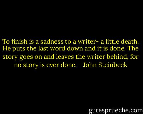 To finish is a sadness to a writer- a little death. He puts the last word down and it is done. The story goes on and leaves the writer behind, for no story is ever done. - John Steinbeck