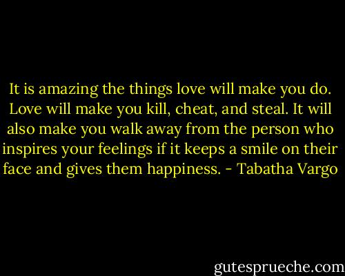 It is amazing the things love will make you do. Love will make you kill, cheat, and steal. It will also make you walk away from the person who inspires your feelings if it keeps a smile on their face and gives them happiness. - Tabatha Vargo