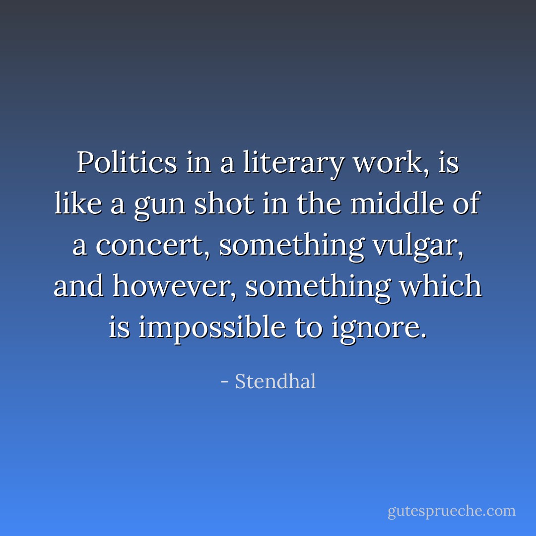 Politics in a literary work, is like a gun shot in the middle of a concert, something vulgar, and however, something which is impossible to ignore. - Stendhal