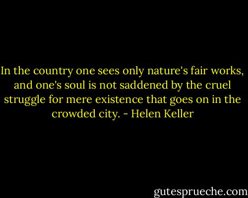 In the country one sees only nature's fair works, and one's soul is not saddened by the cruel struggle for mere existence that goes on in the crowded city. - Helen Keller