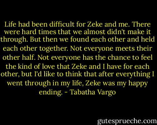 Life had been difficult for Zeke and me. There were hard times that we almost didn't make it through. But then we found each other and held each other together. Not everyone meets their other half. Not everyone has the chance to feel the kind of love that Zeke and I have for each other, but I'd like to think that after everything I went through in my life, Zeke was my happy ending. - Tabatha Vargo