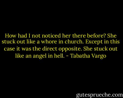 How had I not noticed her there before? She stuck out like a whore in church. Except in this case it was the direct opposite. She stuck out like an angel in hell. - Tabatha Vargo