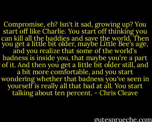 Compromise, eh? Isn't it sad, growing up? You start off like Charlie. You start off thinking you can kill all the baddies and save the world. Then you get a little bit older, maybe Little Bee's age, and you realize that some of the world's badness is inside you, that maybe you're a part of it. And then you get a little bit older still, and a bit more comfortable, and you start wondering whether that badness you've seen in yourself is really all that bad at all. You start talking about ten percent. - Chris Cleave