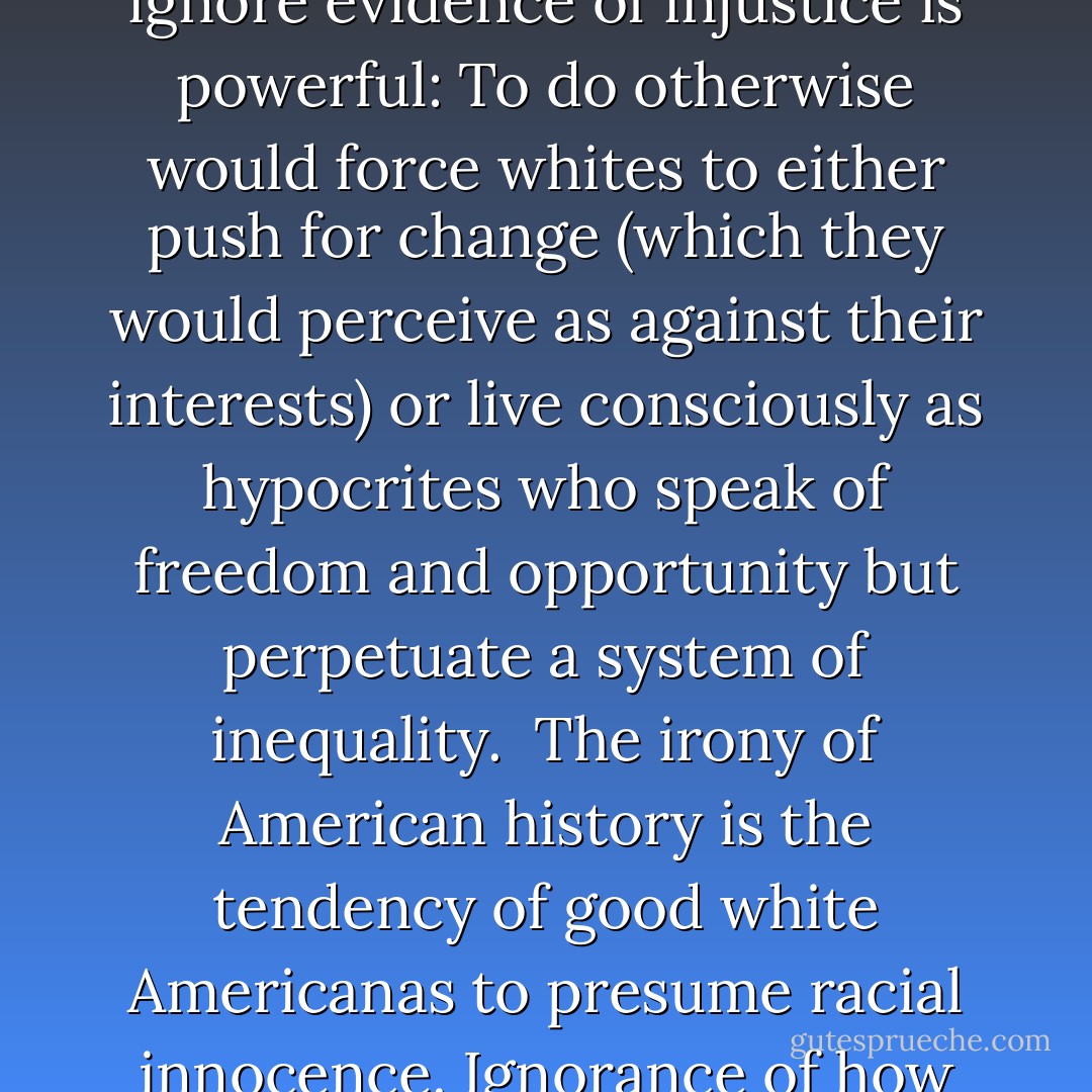 ...After all, acknowledging unfairness then calls decent people forth to correct those injustices. And since most persons are at their core, decent folks, the need to ignore evidence of injustice is powerful: To do otherwise would force whites to either push for change (which they would perceive as against their interests) or live consciously as hypocrites who speak of freedom and opportunity but perpetuate a system of inequality.<br /><br />The irony of American history is the tendency of good white Americanas to presume racial innocence. Ignorance of how we are shaped racially is the first sign of privilege.<br /><br />In other words. It is a privilege to ignore the consequences of race in America. - Tim Wise