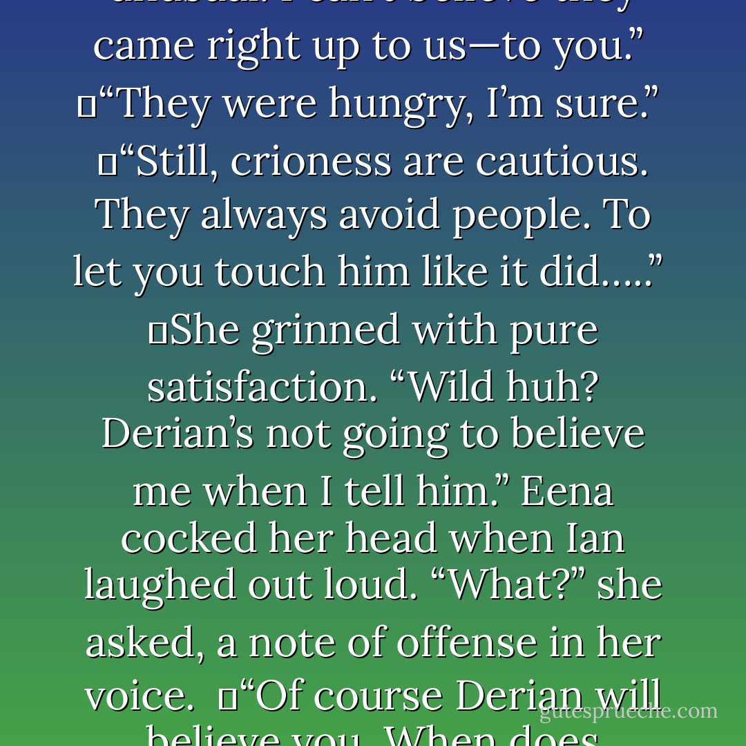 That was the coolest thing ever.” Eena smiled at the fact that she’d been lucky enough to touch the wings of a real crioness. <br /><br />	“That was highly unusual. I can’t believe they came right up to us—to you.”<br /><br />	“They were hungry, I’m sure.”<br /><br />	“Still, crioness are cautious. They always avoid people. To let you touch him like it did…..”<br /><br />	She grinned with pure satisfaction. “Wild huh? Derian’s not going to believe me when I tell him.” Eena cocked her head when Ian laughed out loud. “What?” she asked, a note of offense in her voice.<br /><br />	“Of course Derian will believe you. When does anything ever happen to you that <i>isn’t</i> unreal?”<br /><br />	Knowing he was right, she shoved him off the log anyway. - Richelle E. Goodrich